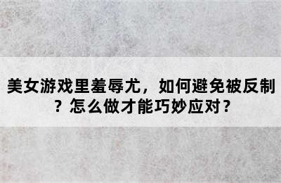 美女游戏里羞辱尤，如何避免被反制？怎么做才能巧妙应对？