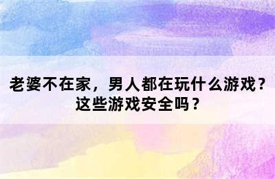 老婆不在家，男人都在玩什么游戏？这些游戏安全吗？