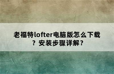 老福特lofter电脑版怎么下载？安装步骤详解？