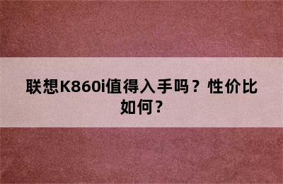 联想K860i值得入手吗？性价比如何？