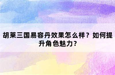 胡莱三国易容丹效果怎么样？如何提升角色魅力？