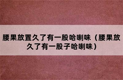 腰果放置久了有一股哈喇味（腰果放久了有一股子哈喇味）