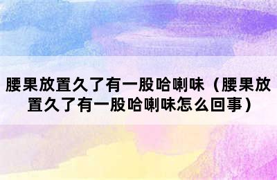 腰果放置久了有一股哈喇味（腰果放置久了有一股哈喇味怎么回事）