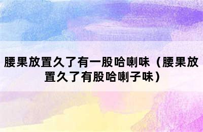 腰果放置久了有一股哈喇味（腰果放置久了有股哈喇子味）