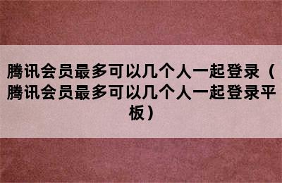 腾讯会员最多可以几个人一起登录（腾讯会员最多可以几个人一起登录平板）