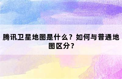 腾讯卫星地图是什么？如何与普通地图区分？