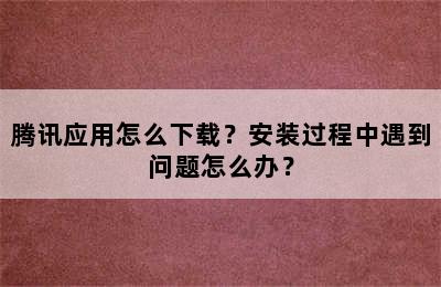 腾讯应用怎么下载？安装过程中遇到问题怎么办？