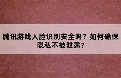 腾讯游戏人脸识别安全吗？如何确保隐私不被泄露？