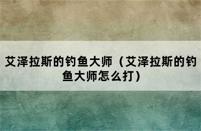 艾泽拉斯的钓鱼大师（艾泽拉斯的钓鱼大师怎么打）