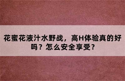 花蜜花液汁水野战，高H体验真的好吗？怎么安全享受？