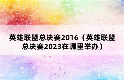 英雄联盟总决赛2016（英雄联盟总决赛2023在哪里举办）