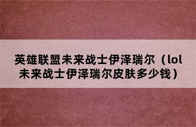 英雄联盟未来战士伊泽瑞尔（lol未来战士伊泽瑞尔皮肤多少钱）