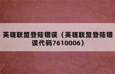 英雄联盟登陆错误（英雄联盟登陆错误代码7610006）