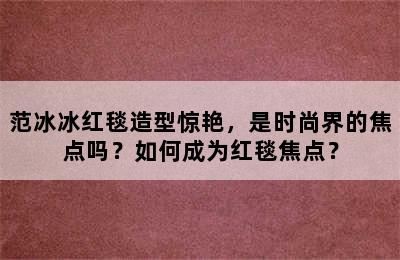 范冰冰红毯造型惊艳，是时尚界的焦点吗？如何成为红毯焦点？