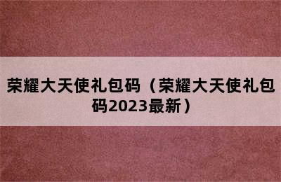 荣耀大天使礼包码（荣耀大天使礼包码2023最新）