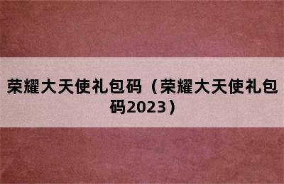 荣耀大天使礼包码（荣耀大天使礼包码2023）