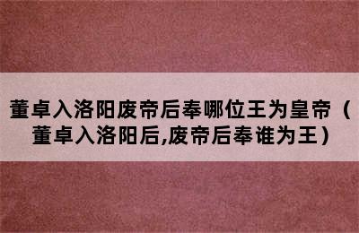 董卓入洛阳废帝后奉哪位王为皇帝（董卓入洛阳后,废帝后奉谁为王）