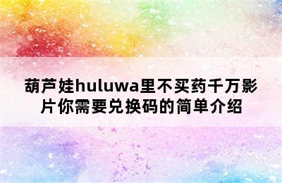 葫芦娃huluwa里不买药千万影片你需要兑换码的简单介绍