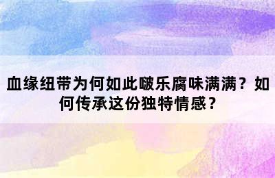 血缘纽带为何如此啵乐腐味满满？如何传承这份独特情感？