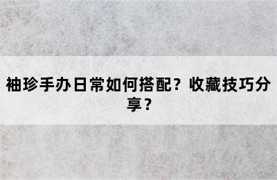 袖珍手办日常如何搭配？收藏技巧分享？