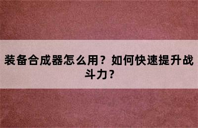 装备合成器怎么用？如何快速提升战斗力？