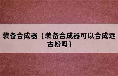 装备合成器（装备合成器可以合成远古粉吗）