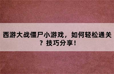 西游大战僵尸小游戏，如何轻松通关？技巧分享！