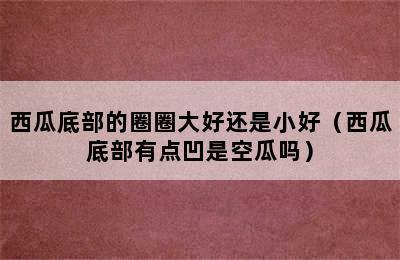 西瓜底部的圈圈大好还是小好（西瓜底部有点凹是空瓜吗）