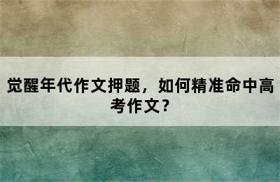 觉醒年代作文押题，如何精准命中高考作文？