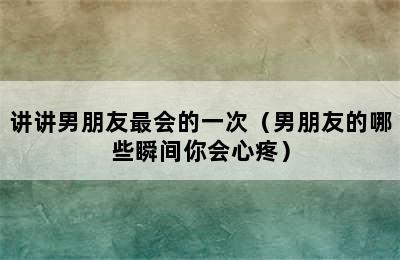 讲讲男朋友最会的一次（男朋友的哪些瞬间你会心疼）