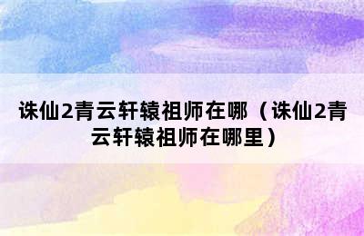 诛仙2青云轩辕祖师在哪（诛仙2青云轩辕祖师在哪里）