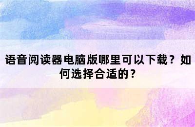 语音阅读器电脑版哪里可以下载？如何选择合适的？