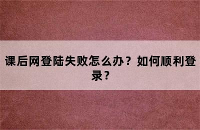 课后网登陆失败怎么办？如何顺利登录？