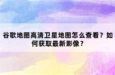 谷歌地图高清卫星地图怎么查看？如何获取最新影像？