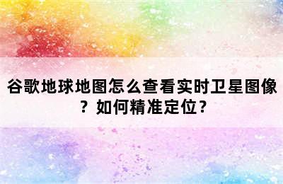 谷歌地球地图怎么查看实时卫星图像？如何精准定位？