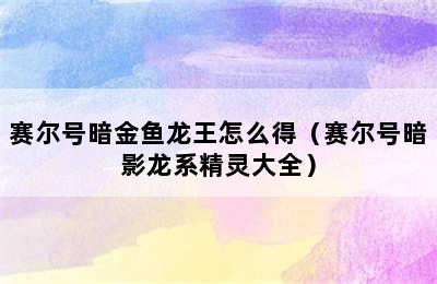 赛尔号暗金鱼龙王怎么得（赛尔号暗影龙系精灵大全）