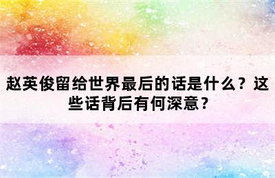 赵英俊留给世界最后的话是什么？这些话背后有何深意？