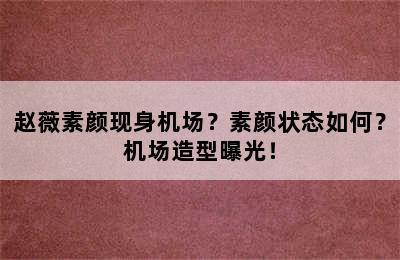 赵薇素颜现身机场？素颜状态如何？机场造型曝光！