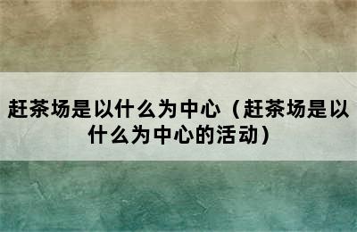 赶茶场是以什么为中心（赶茶场是以什么为中心的活动）