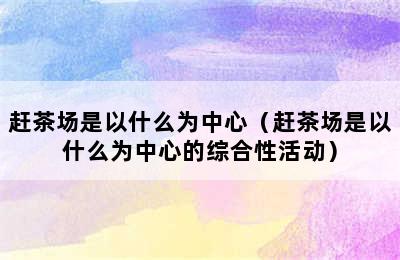 赶茶场是以什么为中心（赶茶场是以什么为中心的综合性活动）