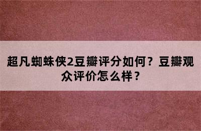 超凡蜘蛛侠2豆瓣评分如何？豆瓣观众评价怎么样？