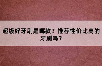 超级好牙刷是哪款？推荐性价比高的牙刷吗？