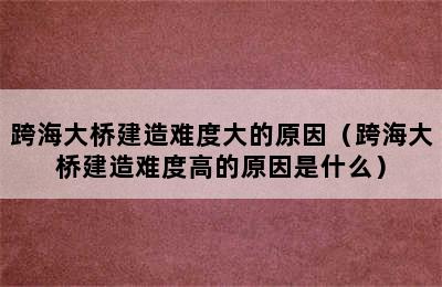 跨海大桥建造难度大的原因（跨海大桥建造难度高的原因是什么）