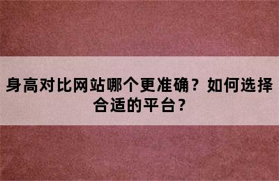 身高对比网站哪个更准确？如何选择合适的平台？