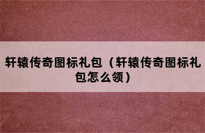 轩辕传奇图标礼包（轩辕传奇图标礼包怎么领）