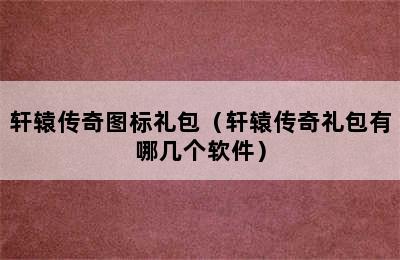 轩辕传奇图标礼包（轩辕传奇礼包有哪几个软件）