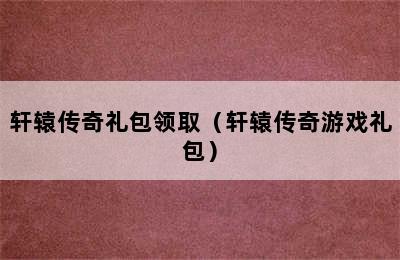 轩辕传奇礼包领取（轩辕传奇游戏礼包）