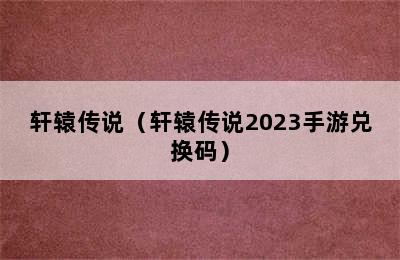 轩辕传说（轩辕传说2023手游兑换码）