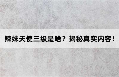 辣妹天使三级是啥？揭秘真实内容！