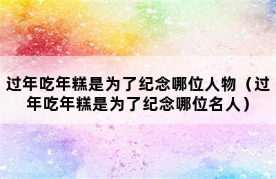 过年吃年糕是为了纪念哪位人物（过年吃年糕是为了纪念哪位名人）